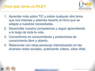 ¿Para que sirve un PLE?

 1. Aprender más sobre TIC y sobre cualquier otro tema
    que nos interese y además hacerlo al ritmo que se
    adapte a nuestras necesidades.
 2. Desarrollar nuestra competencia y seguir aprendiendo
    a lo largo de toda la vida.
 3. Convertirnos en consumidores y productores de
    conocimiento libre y abierto.
 4. Relaciones con otras personas interactuando en las
    diversas redes sociales, publicando videos, sitios Web.




                                                                   FI-GQ-GCMU-004-015 V. 000-27-08-2011
                       “Educación para todos con calidad global”
 