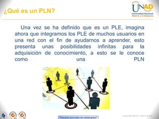 ¿Qué es un PLN?

     Una vez se ha definido que es un PLE, imagina
   ahora que integramos los PLE de muchos usuarios en
   una red con el fin de ayudarnos a aprender, esto
   presenta unas posibilidades infinitas para la
   adquisición de conocimiento, a esto se le conoce
   como                     una                  PLN




                                                                FI-GQ-GCMU-004-015 V. 000-27-08-2011
                    “Educación para todos con calidad global”
 