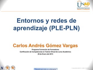 Entornos y redes de
aprendizaje (PLE-PLN)

Carlos Andrés Gómez Vargas
                   Programa Formación de Formadores
  Certificación de Competencias en Tutoría Virtual de curso Académico
                          28 de Enero del 2013




                                                                        FI-GQ-GCMU-004-015 V. 000-27-08-2011
                     “Educación para todos con calidad global”
 