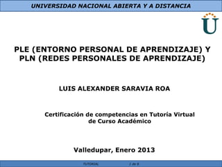 UNIVERSIDAD NACIONAL ABIERTA Y A DISTANCIA




PLE (ENTORNO PERSONAL DE APRENDIZAJE) Y
 PLN (REDES PERSONALES DE APRENDIZAJE)



          LUIS ALEXANDER SARAVIA ROA



      Certificación de competencias en Tutoría Virtual
                     de Curso Académico




               Valledupar, Enero 2013

                  TUTORIAL      1 de 8
 