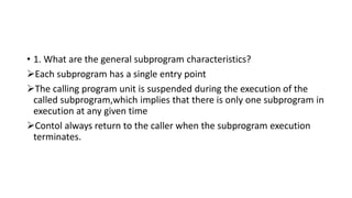 • 1. What are the general subprogram characteristics?
Each subprogram has a single entry point
The calling program unit is suspended during the execution of the
called subprogram,which implies that there is only one subprogram in
execution at any given time
Contol always return to the caller when the subprogram execution
terminates.
 
