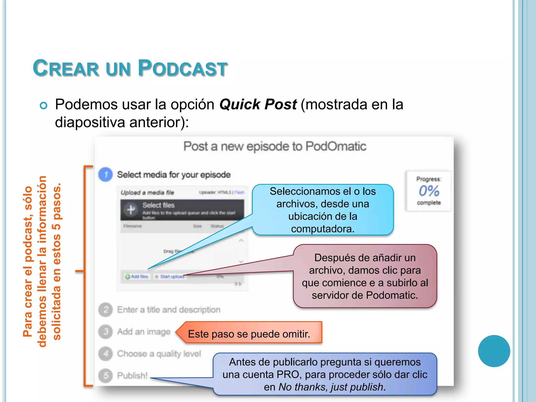 CREAR UN PODCAST
Podemos usar la opción Quick Post (mostrada en la
diapositiva anterior):

Para crear el podcast, sólo
debemos llenar la información
solicitada en estos 5 pasos.



Seleccionamos el o los
archivos, desde una
ubicación de la
computadora.
Después de añadir un
archivo, damos clic para
que comience e a subirlo al
servidor de Podomatic.

Este paso se puede omitir.
Antes de publicarlo pregunta si queremos
una cuenta PRO, para proceder sólo dar clic
en No thanks, just publish.

 