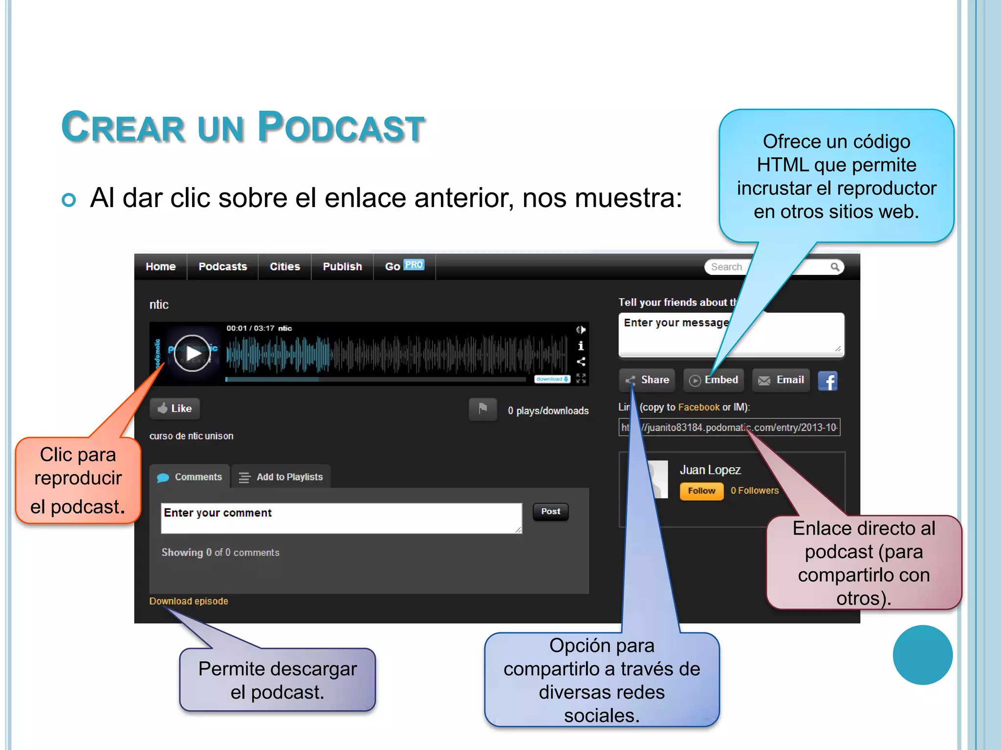CREAR UN PODCAST


Al dar clic sobre el enlace anterior, nos muestra:

Ofrece un código
HTML que permite
incrustar el reproductor
en otros sitios web.

Clic para
reproducir
el podcast.
Enlace directo al
podcast (para
compartirlo con
otros).

Permite descargar
el podcast.

Opción para
compartirlo a través de
diversas redes
sociales.

 