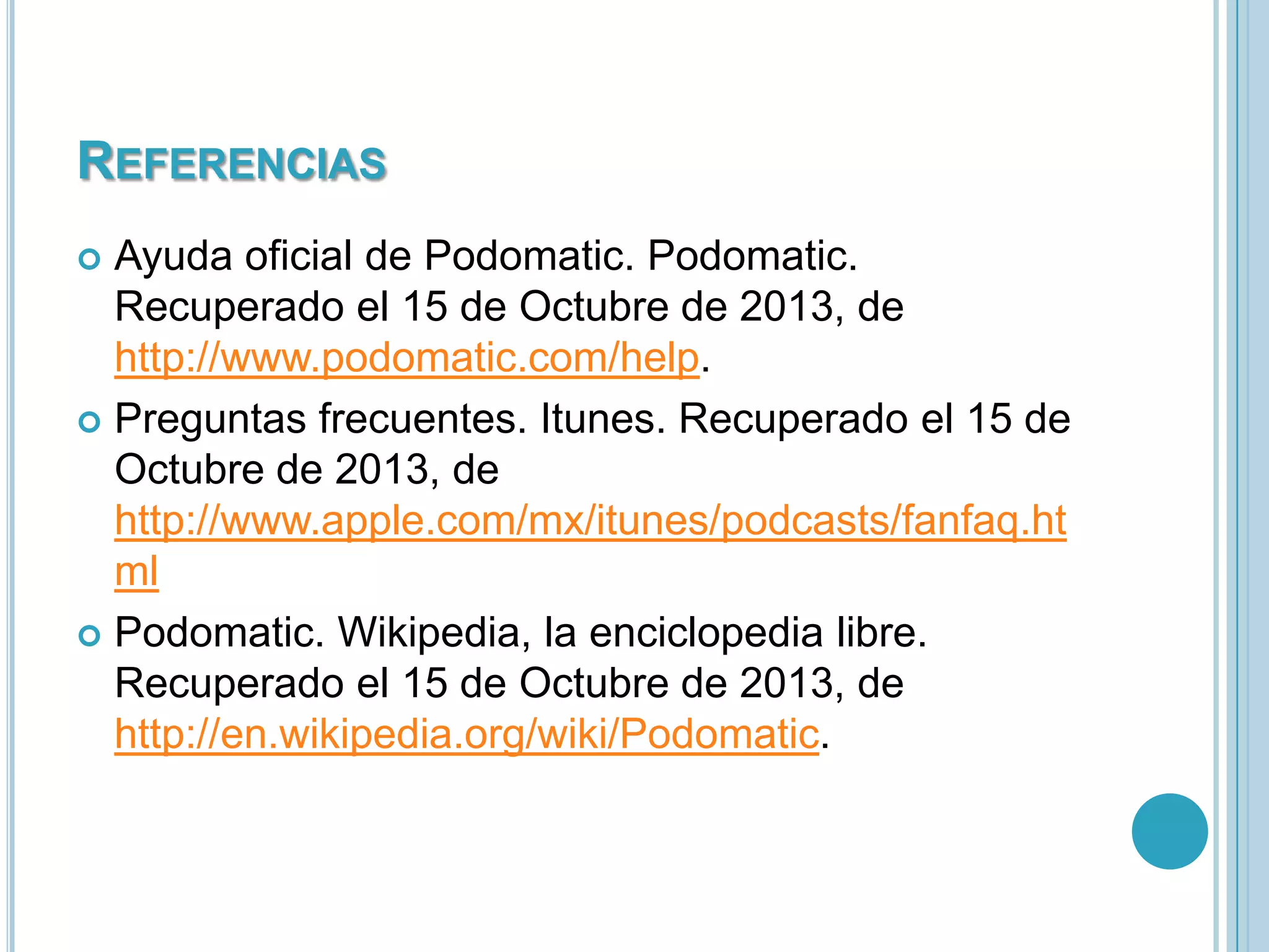 REFERENCIAS
Ayuda oficial de Podomatic. Podomatic.
Recuperado el 15 de Octubre de 2013, de
http://www.podomatic.com/help.
 Preguntas frecuentes. Itunes. Recuperado el 15 de
Octubre de 2013, de
http://www.apple.com/mx/itunes/podcasts/fanfaq.ht
ml
 Podomatic. Wikipedia, la enciclopedia libre.
Recuperado el 15 de Octubre de 2013, de
http://en.wikipedia.org/wiki/Podomatic.


 