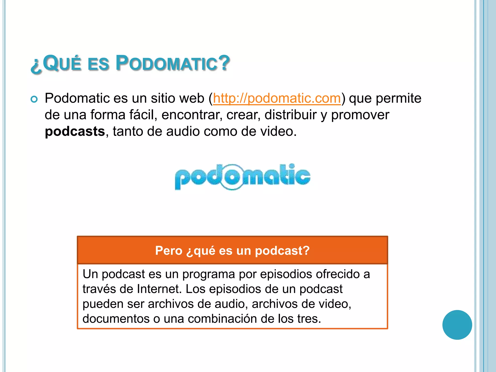 ¿QUÉ ES PODOMATIC?


Podomatic es un sitio web (http://podomatic.com) que permite
de una forma fácil, encontrar, crear, distribuir y promover
podcasts, tanto de audio como de video.

Pero ¿qué es un podcast?
Un podcast es un programa por episodios ofrecido a
través de Internet. Los episodios de un podcast
pueden ser archivos de audio, archivos de video,
documentos o una combinación de los tres.

 
