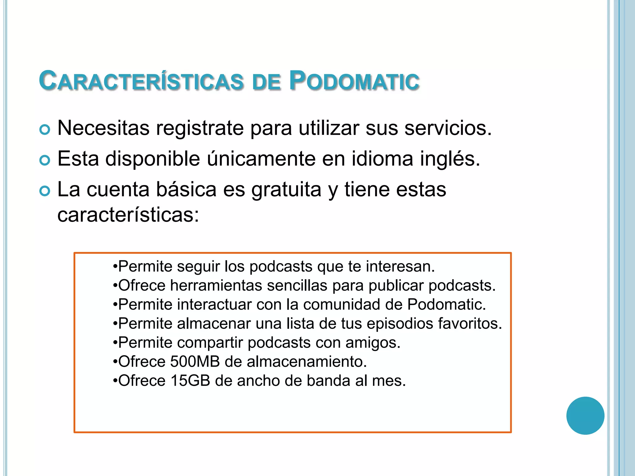 CARACTERÍSTICAS DE PODOMATIC
Necesitas registrate para utilizar sus servicios.
 Esta disponible únicamente en idioma inglés.
 La cuenta básica es gratuita y tiene estas
características:


•Permite seguir los podcasts que te interesan.
•Ofrece herramientas sencillas para publicar podcasts.
•Permite interactuar con la comunidad de Podomatic.
•Permite almacenar una lista de tus episodios favoritos.
•Permite compartir podcasts con amigos.
•Ofrece 500MB de almacenamiento.
•Ofrece 15GB de ancho de banda al mes.

 