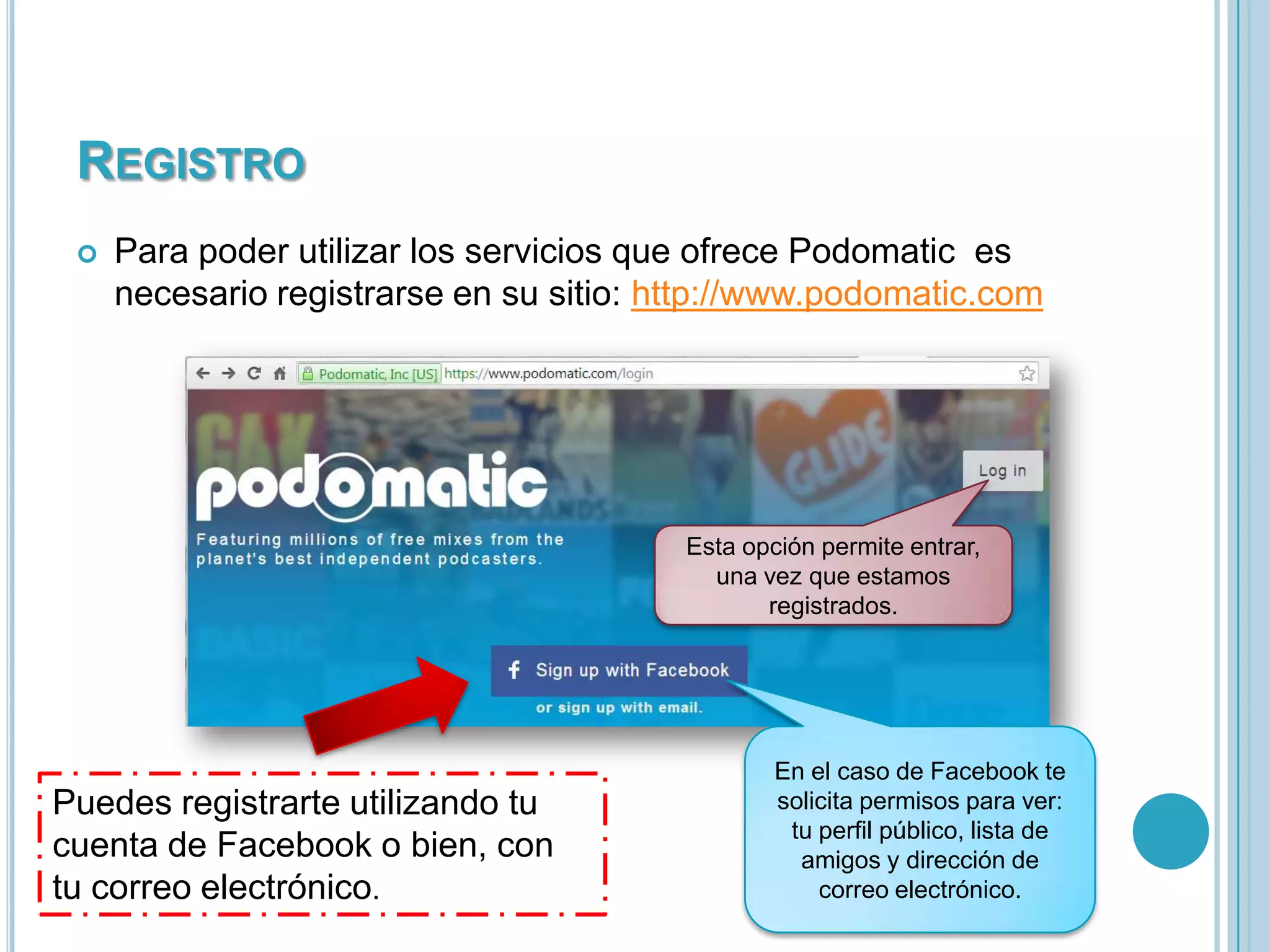 REGISTRO


Para poder utilizar los servicios que ofrece Podomatic es
necesario registrarse en su sitio: http://www.podomatic.com

Esta opción permite entrar,
una vez que estamos
registrados.

Puedes registrarte utilizando tu
cuenta de Facebook o bien, con
tu correo electrónico.

En el caso de Facebook te
solicita permisos para ver:
tu perfil público, lista de
amigos y dirección de
correo electrónico.

 
