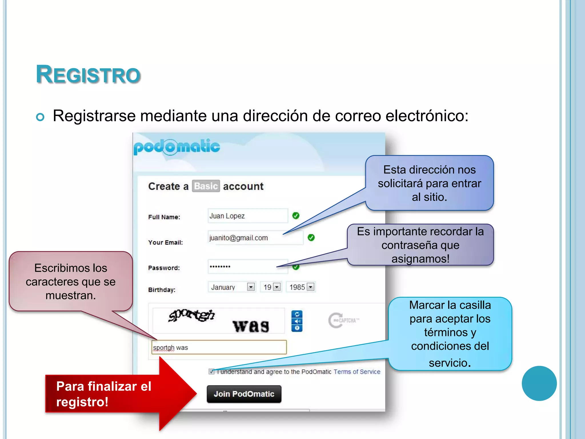 REGISTRO


Registrarse mediante una dirección de correo electrónico:

Esta dirección nos
solicitará para entrar
al sitio.

Escribimos los
caracteres que se
muestran.

Para finalizar el
registro!

Es importante recordar la
contraseña que
asignamos!

Marcar la casilla
para aceptar los
términos y
condiciones del
servicio.

 