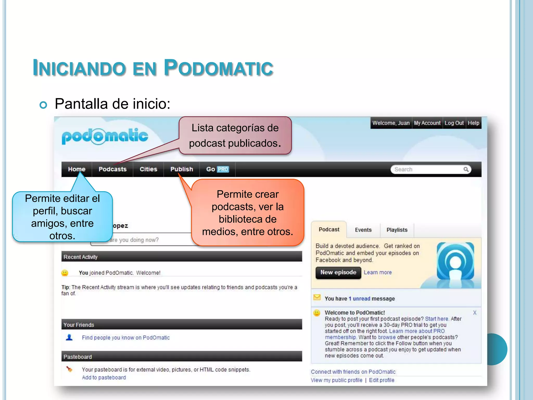 INICIANDO EN PODOMATIC


Pantalla de inicio:
Lista categorías de
podcast publicados.

Permite editar el
perfil, buscar
amigos, entre
otros.

Permite crear
podcasts, ver la
biblioteca de
medios, entre otros.

 