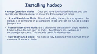 Installing hadoop
Hadoop Operation Modes Once you have downloaded Hadoop, you can
operate your Hadoop cluster in one of the three supported mode
• Local/Standalone Mode: After downloading Hadoop in your system by
default, it is configured in a standalone mode and can be run as a single
java process.
• Pseudo Distributed Mode: It is a distributed simulation on single machine.
Each Hadoop daemon such as (hdfs), MapReduce etc., will run as a
separate java process. This mode is useful for development.
• Fully Distributed Mode: This mode is fully distributed with minimum two or
more machines as a cluster.
 