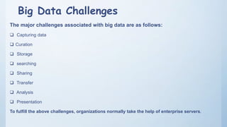 Big Data Challenges
The major challenges associated with big data are as follows:
 Capturing data
 Curation
 Storage
 searching
 Sharing
 Transfer
 Analysis
 Presentation
To fulfill the above challenges, organizations normally take the help of enterprise servers.
 