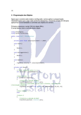 10

2 - Programação dos Objetos

Agora que o cenário está criado e configurado, vamos aplicar a programação
necessária para que o jogo rode conforme desejamos. Criaremos scripts em C# para
aplicarmos funcionalidades e controles aos objetos do cenário.

Primeiro criaremos o script (C#) do objeto BALL.
O script abaixo fará o controle deste objeto:

using UnityEngine;
using System.Collections;

public class Ball : MonoBehaviour
{

     private const float velocityIncrement = 1.001f;

     void Start()
     {

         Reset();
     }

     void OnTriggerEnter()
     {
         Reset();
     }

     void Update()
     {
         rigidbody.velocity *= velocityIncrement;
     }

     private void Reset()
     {
         // Valor aleatório entre 1 e 2
         int direction = RandomNumber(1, 3);


        //Caso retorno = 1
        if (direction.Equals(1))
        {
            //reinicia a posição da Ball
            transform.position = Vector3.zero;
            //Aplica a velocidade inicial para a direita, aplicando uma
//inclinação aleatória
            rigidbody.velocity = new Vector3(60, RandomNumber(-25,25), 0);

         }
         //Caso retorno = 2
         else

         //return 2
         {
             //reinicia a posição da Ball
             transform.position = Vector3.zero;
 