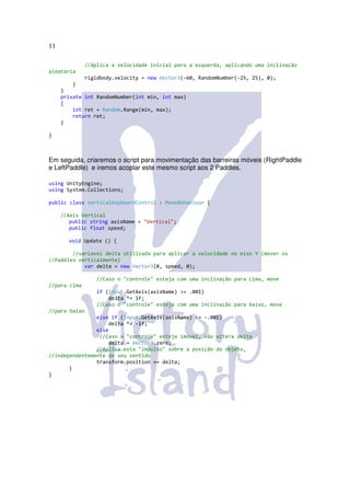 11

               //Aplica a velocidade inicial para a esquerda, aplicando uma inclinação
aleatória
               rigidbody.velocity = new Vector3(-60, RandomNumber(-25, 25), 0);
         }
     }
     private int RandomNumber(int min, int max)
     {
         int ret = Random.Range(min, max);
         return ret;
     }

}



Em seguida, criaremos o script para movimentação das barreiras móveis (RightPaddle
e LeftPaddle) e iremos acoplar este mesmo script aos 2 Paddles.

using UnityEngine;
using System.Collections;

public class verticalKeyboardControl : MonoBehaviour {

     //Axis Vertical
        public string axisName = "Vertical";
        public float speed;

       void Update () {

        //variavel delta utilizada para aplicar a velocidade no eixo Y (mover os
//Paddles verticalmente)
            var delta = new Vector3(0, speed, 0);

                   //Caso o "controle" esteja com uma inclinação para cima, move
//para cima
                   if (Input.GetAxis(axisName) >= .001)
                       delta *= 1f;
                   //Caso o "controle" esteja com uma inclinação para baixo, move
//para baixo
                else if (Input.GetAxis(axisName) <= -.001)
                    delta *= -1f;
                else
                 //Caso o "controle" esteja imóvel, não altera delta
                    delta = Vector3.zero;
                //Aplica esta "impulso" sobre a posição do objeto,
//independentemente de seu sentido
                transform.position += delta;
       }
}
 