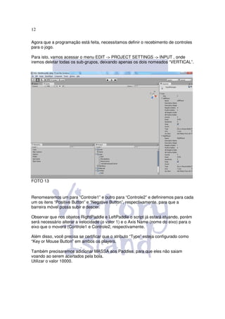 12

Agora que a programação está feita, necessitamos definir o recebimento de controles
para o jogo.

Para isto, vamos acessar o menu EDIT -> PROJECT SETTINGS -> INPUT , onde
iremos deletar todas os sub-grupos, deixando apenas os dois nomeados “VERTICAL”.




FOTO 13


Renomearemos um para “Controle1” e outro para “Controle2” e definiremos para cada
um os itens “Positive Button” e “Negative Button”, respectivamente, para que a
barreira móvel possa subir e descer.

Observar que nos objetos RightPaddle e LeftPaddle o script já estará atuando, porém
será necessário alterar a velocidade (o valor 1) e o Axis Name (nome do eixo) para o
eixo que o moverá (Controle1 e Controle2, respectivamente.

Além disso, você precisa se certificar que o atributo “Type” esteja configurado como
“Key or Mouse Button” em ambos os players.

Também precisaremos adicionar MASSA aos Paddles, para que eles não saiam
voando ao serem acertados pela bola.
Utilizar o valor 10000.
 