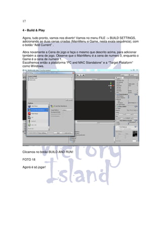 17

4 - Build & Play

Agora, tudo pronto, vamos nos divertir! Vamos no menu FILE -> BUILD SETTINGS,
adicionando as duas cenas criadas (MainMenu e Game, nesta exata sequência), com
o botão “Add Current” .

Abra novamente a Cena do jogo e faça o mesmo que descrito acima, para adicionar
também a cena de jogo. Observe que o MainMenu é a cena de numero 0, enquanto o
Game é a cena de numero 1.
Escolhemos então a plataforma “PC and MAC Standalone” e a “Target Plataform”
como Windows.




Clicamos no botão BUILD AND RUN!

FOTO 18

Agorá é só jogar!
 