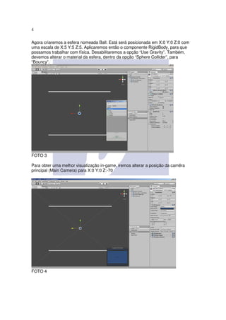 4

Agora criaremos a esfera nomeada Ball. Está será posicionada em X:0 Y:0 Z:0 com
uma escala de X:5 Y:5 Z:5. Aplicaremos então o componente RigidBody, para que
possamos trabalhar com física. Desabilitaremos a opção “Use Gravity”. Também,
devemos alterar o material da esfera, dentro da opção “Sphere Collider”, para
“Bouncy”.




FOTO 3

Para obter uma melhor visualização in-game, iremos alterar a posição da camêra
principal (Main Camera) para X:0 Y:0 Z:-70




FOTO 4
 