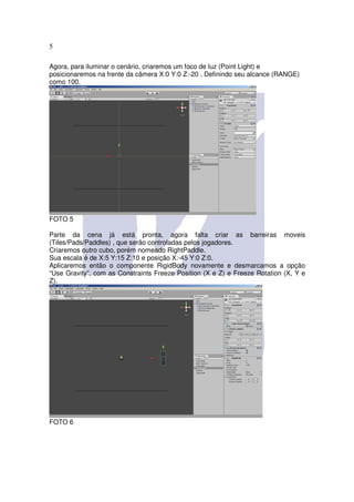 5

Agora, para iluminar o cenário, criaremos um foco de luz (Point Light) e
posicionaremos na frente da câmera X:0 Y:0 Z:-20 . Definindo seu alcance (RANGE)
como 100.




FOTO 5

Parte da cena já está pronta, agora falta criar as barreiras moveis
(Tiles/Pads/Paddles) , que serão controladas pelos jogadores.
Criaremos outro cubo, porém nomeado RightPaddle.
Sua escala é de X:5 Y:15 Z:10 e posição X:-45 Y:0 Z:0.
Aplicaremos então o componente RigidBody novamente e desmarcamos a opção
“Use Gravity”, com as Constraints Freeze Position (X e Z) e Freeze Rotation (X, Y e
Z).




FOTO 6
 