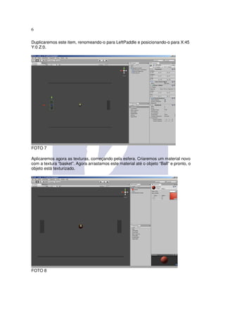 6

Duplicaremos este item, renomeando-o para LeftPaddle e posicionando-o para X:45
Y:0 Z:0.




FOTO 7

Aplicaremos agora as texturas, começando pela esfera. Criaremos um material novo
com a textura “basket”. Agora arrastamos este material até o objeto “Ball” e pronto, o
objeto está texturizado.




FOTO 8
 