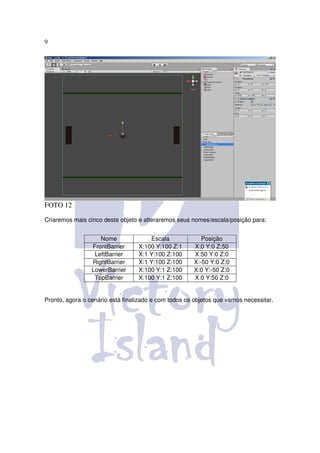 9




FOTO 12

Criaremos mais cinco deste objeto e alteraremos seus nomes/escala/posição para:


                    Nome              Escala             Posição
                 FrontBarrier     X:100 Y:100 Z:1     X:0 Y:0 Z:50
                  LeftBarrier     X:1 Y:100 Z:100     X:50 Y:0 Z:0
                 RightBarrier     X:1 Y:100 Z:100     X:-50 Y:0 Z:0
                 LowerBarrier     X:100 Y:1 Z:100     X:0 Y:-50 Z:0
                  TopBarrier      X:100 Y:1 Z:100     X:0 Y:50 Z:0


Pronto, agora o cenário está finalizado e com todos os objetos que vamos necessitar.
 