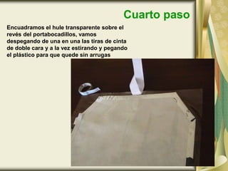Cuarto paso
Encuadramos el hule transparente sobre el
revés del portabocadillos, vamos
despegando de una en una las tiras de cinta
de doble cara y a la vez estirando y pegando
el plástico para que quede sin arrugas
 