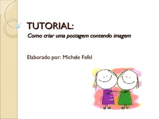 TUTORIAL: Como criar uma postagem contendo imagem  Elaborado por: Michele Felkl 