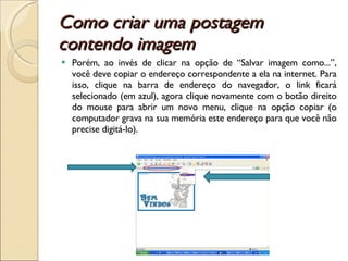 Como criar uma postagem contendo imagem  Porém, ao invés de clicar na opção de “Salvar imagem como...”, você deve copiar o endereço correspondente a ela na internet. Para isso, clique na barra de endereço do navegador, o link ficará selecionado (em azul), agora clique novamente com o botão direito do mouse para abrir um novo menu, clique na opção copiar (o computador grava na sua memória este endereço para que você não precise digitá-lo). 