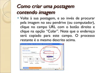 Como criar uma postagem contendo imagem  Volte à sua postagem, e ao invés de procurar pela imagem no seu pendrive (ou computador), clique no campo URL com o botão direito e clique na opção “Colar”. Note que o endereço será copiado para este campo. O processo restante é o mesmo descrito acima. 