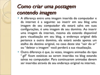 Como criar uma postagem contendo imagem  A diferença entre uma imagem inserida do computador e da internet é a seguinte: ao inserir em seu blog uma imagem de seu computador ela estará salva em suas configurações, é uma imagem de seu domínio. Ao inserir uma imagem da internet, mesmo ela estando disponível para visualização em seu blog, o endereço original dela pertence a outro domínio, ela estará sendo apenas um atalho do destino original, no caso deste site “sair do ar” ou “deletar a imagem” você perderá a sua visualização. Outra diferença é que, às vezes, imagens animadas do tipo “.gif” ficam estáticas ao serem inseridas no blog estando salvas no computador. Para continuarem animadas devem ser inseridas através de seu endereço original na internet. 