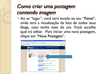 Como criar uma postagem contendo imagem  Ao se “logar”, você será levado ao seu “ Painel ”, onde terá a visualização da lista de todos seus blogs, caso tenha mais de um. Você escolhe qual irá editar.  Para iniciar uma nova postagem, clique em “ Nova Postagem ”. 