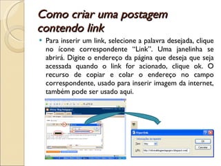 Como criar uma postagem contendo link Para inserir um link, selecione a palavra desejada, clique no ícone correspondente “Link”. Uma janelinha se abrirá. Digite o endereço da página que deseja que seja acessada quando o link for acionado, clique ok. O recurso de copiar e colar o endereço no campo correspondente, usado para inserir imagem da internet, também pode ser usado aqui. 