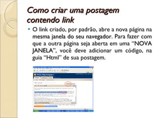 Como criar uma postagem contendo link O link criado, por padrão, abre a nova página na  mesma janela do seu navegador . Para fazer com que a outra página seja aberta em uma “ NOVA JANELA ”, você deve adicionar um código, na guia “Html” de sua postagem. 