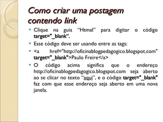 Como criar uma postagem contendo link Clique na guia “Htmal” para digitar o código  target="_blank“. Esse código deve ser usando entre as tags: <a href="http://oficinablogpedagogico.blogspot.com"  target="_blank" >Paulo Freire</a> O código acima significa que o endereço http://oficinablogpedagogico.blogspot.com seja aberto ao se clicar no texto “ aqui ”, e o código  target="_blank"  faz com que esse endereço seja aberto em uma nova janela. 