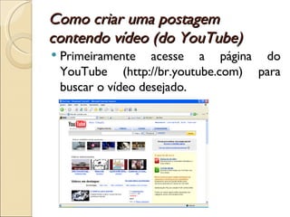 Como criar uma postagem contendo vídeo (do YouTube) Primeiramente acesse a página do YouTube (http://br.youtube.com) para buscar o vídeo desejado.  