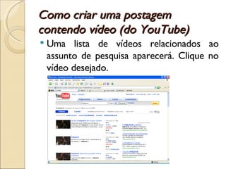 Como criar uma postagem contendo vídeo (do YouTube) Uma lista de vídeos relacionados ao assunto de pesquisa aparecerá. Clique no vídeo desejado. 