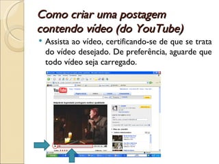 Como criar uma postagem contendo vídeo (do YouTube) Assista ao vídeo, certificando-se de que se trata do vídeo desejado. De preferência, aguarde que todo vídeo seja carregado. 