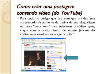 Como criar uma postagem contendo vídeo (do YouTube) Para copiar o código que fará com que o vídeo seja apresentado diretamente da página de seu blog, clique na barra “Incorporar” para selecionar o código, após, clique com o botão direito do mouse (encima do código selecionado) e na opção “copiar”. 