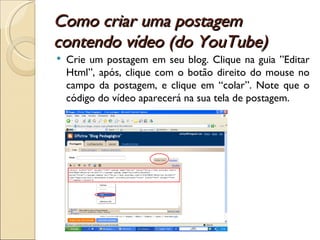 Como criar uma postagem contendo vídeo (do YouTube) Crie um postagem em seu blog. Clique na guia ”Editar Html”, após, clique com o botão direito do mouse no campo da postagem, e clique em “colar”. Note que o código do vídeo aparecerá na sua tela de postagem.  
