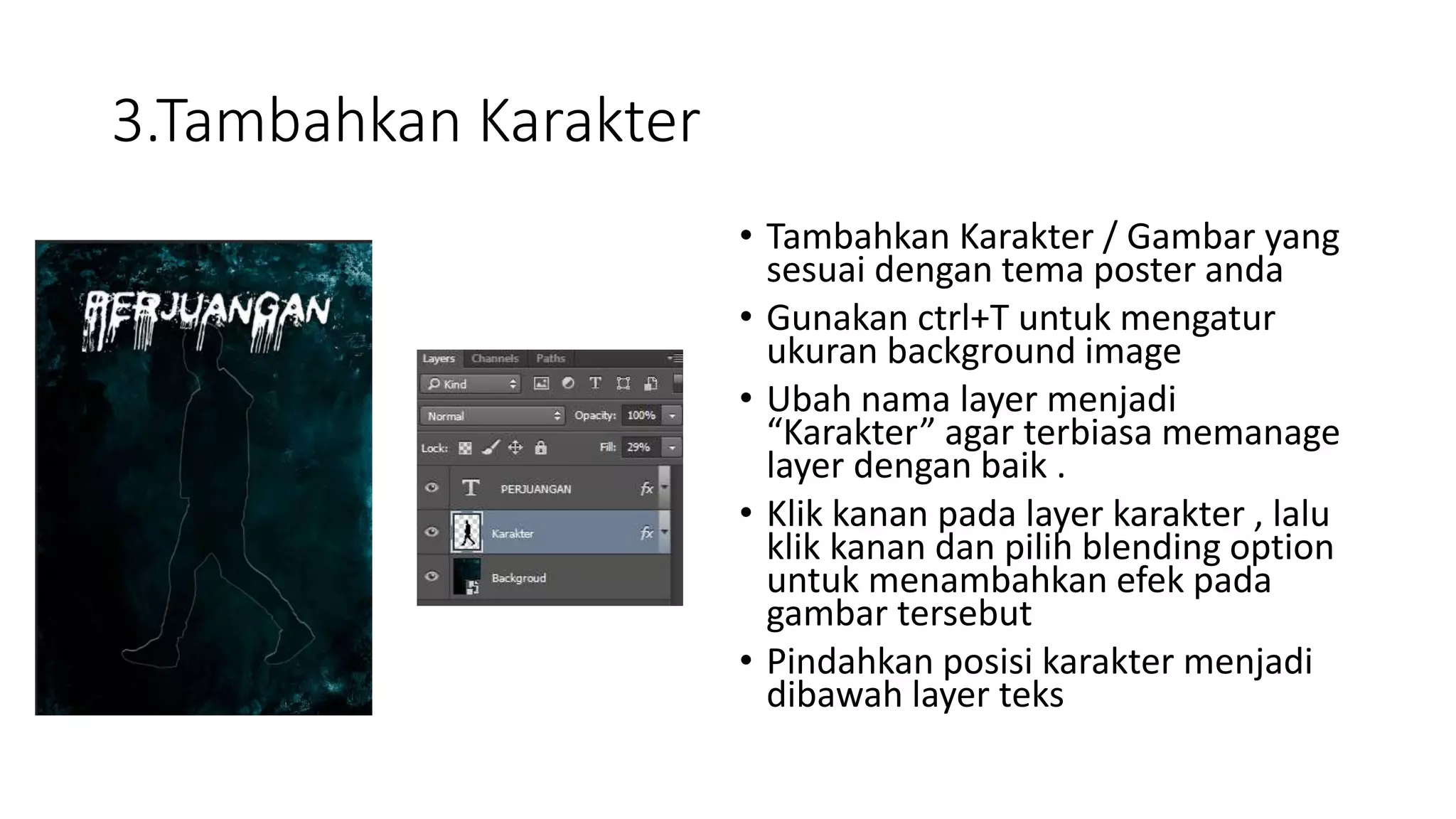 3.Tambahkan Karakter
• Tambahkan Karakter / Gambar yang
sesuai dengan tema poster anda
• Gunakan ctrl+T untuk mengatur
ukuran background image
• Ubah nama layer menjadi
“Karakter” agar terbiasa memanage
layer dengan baik .
• Klik kanan pada layer karakter , lalu
klik kanan dan pilih blending option
untuk menambahkan efek pada
gambar tersebut
• Pindahkan posisi karakter menjadi
dibawah layer teks
 