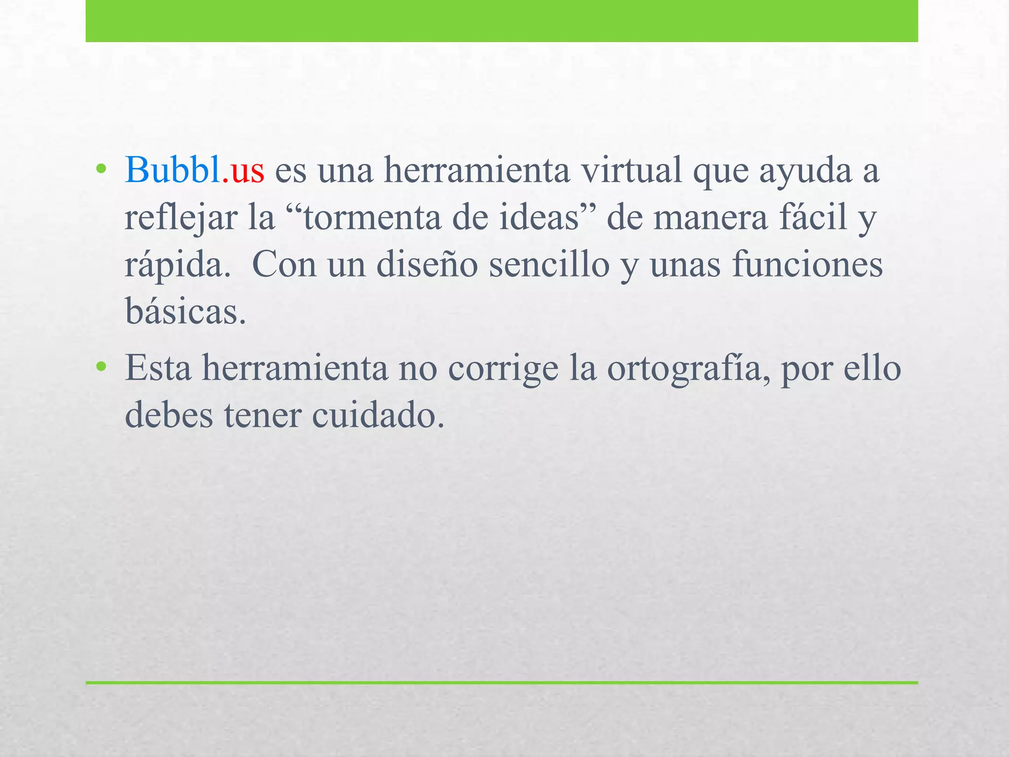 • Bubbl.us es una herramienta virtual que ayuda a
reflejar la “tormenta de ideas” de manera fácil y
rápida. Con un diseño sencillo y unas funciones
básicas.
• Esta herramienta no corrige la ortografía, por ello
debes tener cuidado.
 