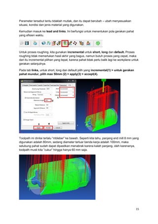 Parameter tersebut tentu tidaklah mutlak, dan itu dapat berubah – ubah menyesuaikan
situasi, kondisi dan jenis material yang digunakan.

Kemudian masuk ke lead and links. Ini berfungsi untuk menentukan pola gerakan pahat
yang efisien waktu.




Untuk proses roughing, kita gunakan incremental untuk short, long dan default. Proses
roughing tidak memerlukan hasil akhir yang bagus, namun butuh proses yang cepat, maka
dari itu incremental pilihan yang tepat, karena pahat tidak perlu balik lagi ke workplane untuk
gerakan selanjutnya.

Pada tab links, untuk short, long dan default pilih yang incremental(1) > untuk gerakan
pahat mundur, pilih max 50mm (2) > apply(3) > accept(4).




Toolpath ini dinilai terlalu “mbleber” ke bawah. Seperti kita tahu, panjang end mill 8 mm yang
digunakan adalah 80mm, sedang diameter terluar benda kerja adalah 100mm, maka
selubung pahat sudah dapat dipastikan menabrak karena kalah panjang, oleh karenanya,
toolpath musti kita ”cukur” hingga hanya 60 mm saja.




                                                                                            15
 