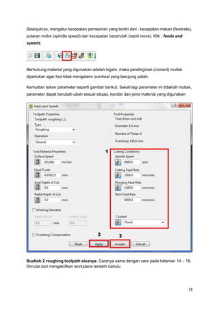 Selanjutnya, mengatur kecepatan pemesinan yang terdiri dari : kecepatan makan (feedrate),
putaran motor (spindle speed) dan kecepatan berpindah (rapid move). Klik : feeds and
speeds.




Berhubung material yang digunakan adalah logam, maka pendinginan (coolant) mutlak
diperlukan agar tool tidak mengalami overheat yang berujung patah.

Kemudian isikan parameter seperti gambar berikut. Sekali lagi parameter ini tidaklah mutlak,
parameter dapat berubah-ubah sesuai situasi, kondisi dan jenis material yang digunakan.




Buatlah 2 roughing toolpath sisanya. Caranya sama dengan cara pada halaman 14 – 18.
Dimulai dari mengaktifkan workplane terlebih dahulu.




                                                                                          18
 