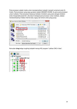 Post processor adalah media untuk menerjemahkan toolpath menjadi numerical code (G-
Code). Post processor yang saya gunakan adalah DMU80P-H530M. Itu jenis post processor
untuk multiaxis. Post processor biasanya terletak di direktori yang sama dengan direktori
anda menginstall powermill. Jika belum terdapat post processor untuk multiaxis, silakan
mendownloadnya melalui internet atau ngopy dari teman anda yang punya.




Kemudian drag ketiga roughing toolpath menuju NC program “Latihan CNC 4 Axis”.




                                                                                       20
 