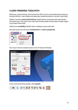 4 AXIS FINISHING TOOLPATH
Berikutnya, proses finishing. Untuk pemesinan CNC 4 axis di mana benda kerja cenderung
berwujud silindris, maka strategi yang digunakan adalah pemakanan memutar (rotary feed).

Sebelum membuat rotary feed finishing, terlebih dahulu menentukan titik pusat silindris
dari benda kerja. Titik pusat untuk rotary feed finishing adalah berada tepat di tengah bagian
ujung depan benda kerja.

Sebelumnya nonaktifkan terlebih dahulu worklplane yang masih aktif.

Kemudian pada tree, klik kanan workplanes(1) > create workplane(2).




Kita cukup memutar workplane pada sumbu Y sebesar 90 derajat.




Untuk membuat finishing toolpath, pilih toolpath.




                                                                                            22
 