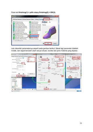 Pada tab finishing(1) > pilih rotary finishing(2) > OK(3).




Lalu isikanlah parameternya seperti pada gambar berikut. Sekali lagi parameter tidaklah
mutlak, dan dapat berubah-ubah sesuai situasi, kondisi dan jenis material yang dipakai.




                                                                                          23
 