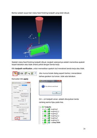 Berikut adalah wujud dari rotary feed finishing toolpath yang telah dibuat.




Setelah rotary feed finishing toolpath dibuat, langkah selanjutnya adalah memeriksa apakah
terjadi tabrakan atau tidak antara pahat dengan benda kerja.

Klik toolpath verification, untuk memastikan apakah tool menabrak benda kerja atau tidak.

                                   Jika muncul kotak dialog seperti berikut, menandakan
                                   bahwa gerakan tool aman, tidak ada tabrakan.
Kemudian klik apply.




                                   Ciri – ciri toolpath aman, adalah ditunjukkan tanda
                                   centang warna hijau pada tree.




                                                                                          24
 