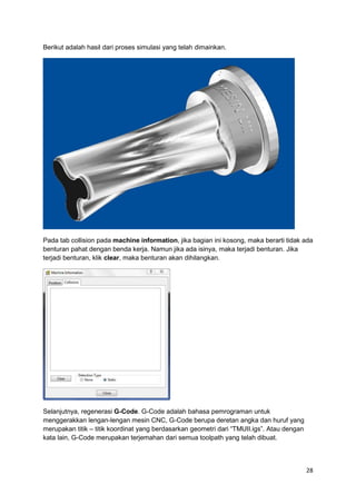 Berikut adalah hasil dari proses simulasi yang telah dimainkan.




Pada tab collision pada machine information, jika bagian ini kosong, maka berarti tidak ada
benturan pahat dengan benda kerja. Namun jika ada isinya, maka terjadi benturan. Jika
terjadi benturan, klik clear, maka benturan akan dihilangkan.




Selanjutnya, regenerasi G-Code. G-Code adalah bahasa pemrograman untuk
menggerakkan lengan-lengan mesin CNC, G-Code berupa deretan angka dan huruf yang
merupakan titik – titik koordinat yang berdasarkan geometri dari “TMUII.igs”. Atau dengan
kata lain, G-Code merupakan terjemahan dari semua toolpath yang telah dibuat.



                                                                                            28
 