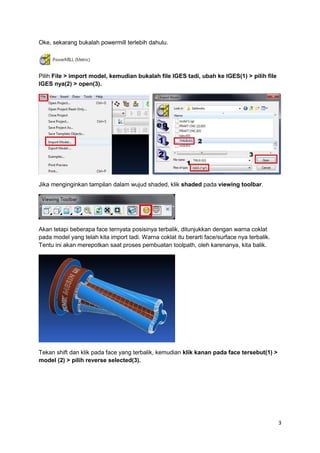 Oke, sekarang bukalah powermill terlebih dahulu.




Pilih File > import model, kemudian bukalah file IGES tadi, ubah ke IGES(1) > pilih file
IGES nya(2) > open(3).




Jika menginginkan tampilan dalam wujud shaded, klik shaded pada viewing toolbar.




Akan tetapi beberapa face ternyata posisinya terbalik, ditunjukkan dengan warna coklat
pada model yang telah kita import tadi. Warna coklat itu berarti face/surface nya terbalik.
Tentu ini akan merepotkan saat proses pembuatan toolpath, oleh karenanya, kita balik.




Tekan shift dan klik pada face yang terbalik, kemudian klik kanan pada face tersebut(1) >
model (2) > pilih reverse selected(3).




                                                                                              3
 