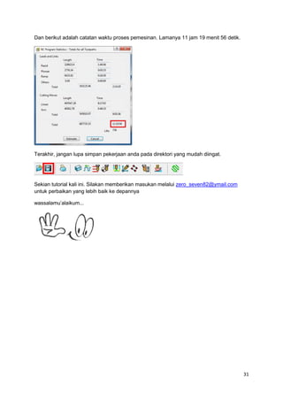 Dan berikut adalah catatan waktu proses pemesinan. Lamanya 11 jam 19 menit 56 detik.




Terakhir, jangan lupa simpan pekerjaan anda pada direktori yang mudah diingat.




Sekian tutorial kali ini. Silakan memberikan masukan melalui zero_seven82@ymail.com
untuk perbaikan yang lebih baik ke depannya

wassalamu’alaikum...




                                                                                       31
 