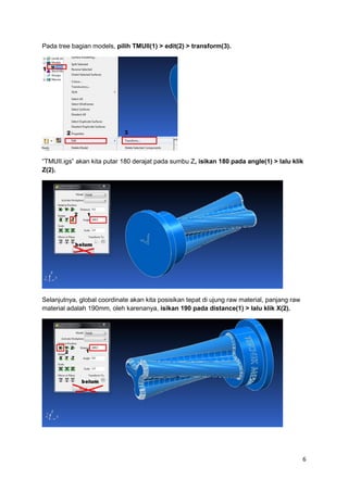 Pada tree bagian models, pilih TMUII(1) > edit(2) > transform(3).




“TMUII.igs” akan kita putar 180 derajat pada sumbu Z, isikan 180 pada angle(1) > lalu klik
Z(2).




Selanjutnya, global coordinate akan kita posisikan tepat di ujung raw material, panjang raw
material adalah 190mm, oleh karenanya, isikan 190 pada distance(1) > lalu klik X(2).




                                                                                              6
 