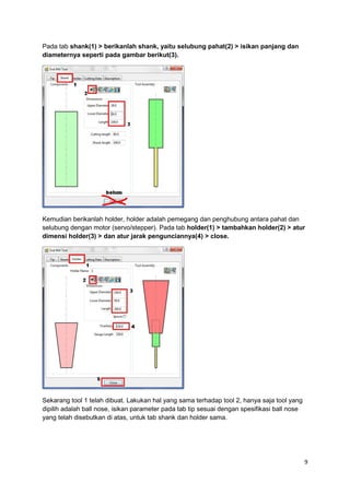 Pada tab shank(1) > berikanlah shank, yaitu selubung pahat(2) > isikan panjang dan
diameternya seperti pada gambar berikut(3).




Kemudian berikanlah holder, holder adalah pemegang dan penghubung antara pahat dan
selubung dengan motor (servo/stepper). Pada tab holder(1) > tambahkan holder(2) > atur
dimensi holder(3) > dan atur jarak pengunciannya(4) > close.




Sekarang tool 1 telah dibuat. Lakukan hal yang sama terhadap tool 2, hanya saja tool yang
dipilih adalah ball nose, isikan parameter pada tab tip sesuai dengan spesifikasi ball nose
yang telah disebutkan di atas, untuk tab shank dan holder sama.




                                                                                              9
 